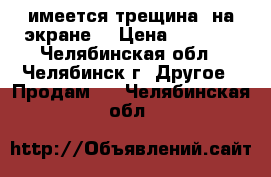 имеется трещина  на экране  › Цена ­ 6 550 - Челябинская обл., Челябинск г. Другое » Продам   . Челябинская обл.